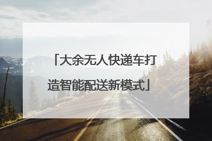 大余无人快递车打造智能配送新模式
