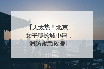 天太热！北京一女子爬长城中暑，消防紧急救援
