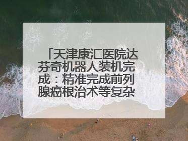 天津康汇医院达芬奇机器人装机完成：精准完成前列腺癌根治术等复杂手术！