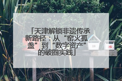 天津解锁非遗传承新路径：从“窑火孤盏”到“数字资产”的破圈实践