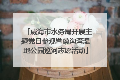 威海市水务局开展主题党日参观暨桑沟湾湿地公园巡河志愿活动