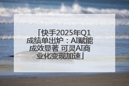 快手2025年Q1成绩单出炉：AI赋能成效显著 可灵AI商业化变现加速