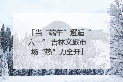 当“端午”邂逅“六一” 吉林文旅市场“热”力全开