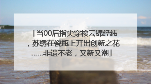 当00后指尖穿梭云锦经纬，苏绣在瓷瓶上开出创新之花……非遗不老，又新又潮