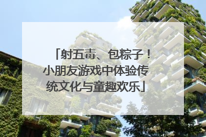 射五毒、包粽子！小朋友游戏中体验传统文化与童趣欢乐