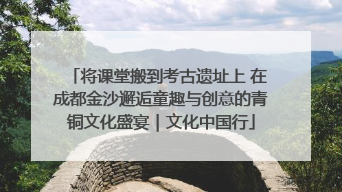 将课堂搬到考古遗址上 在成都金沙邂逅童趣与创意的青铜文化盛宴｜文化中国行