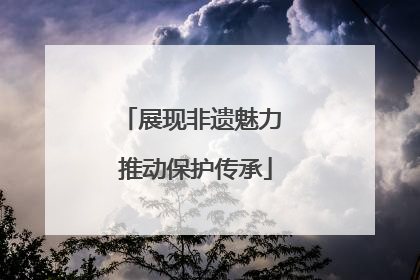 展现非遗魅力 推动保护传承