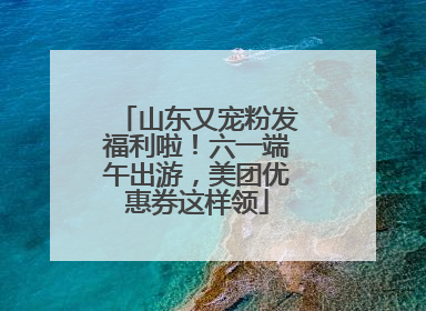 山东又宠粉发福利啦！六一端午出游，美团优惠券这样领