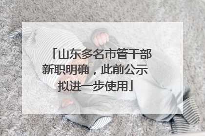 山东多名市管干部新职明确，此前公示拟进一步使用