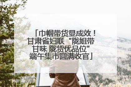 巾帼带货显成效！甘肃省妇联“陇姐带甘味 陇货优品位”端午集市圆满收官