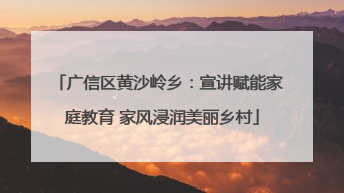 广信区黄沙岭乡：宣讲赋能家庭教育 家风浸润美丽乡村