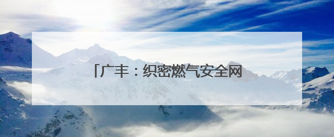广丰：织密燃气安全网 守护万家烟火（图）