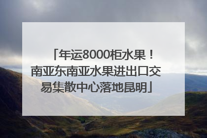 年运8000柜水果！南亚东南亚水果进出口交易集散中心落地昆明