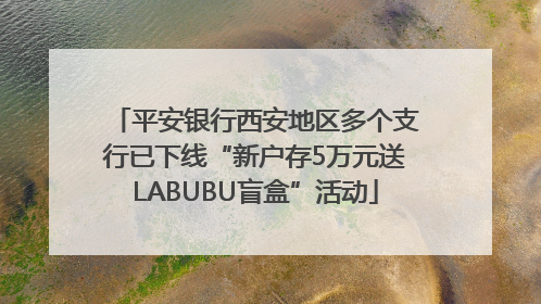 平安银行西安地区多个支行已下线“新户存5万元送LABUBU盲盒”活动