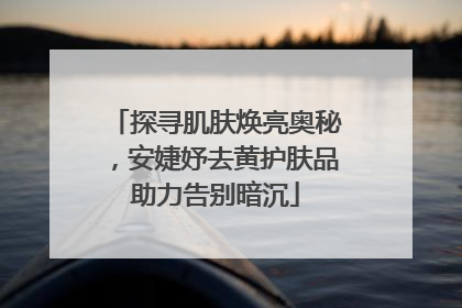 探寻肌肤焕亮奥秘，安婕妤去黄护肤品助力告别暗沉