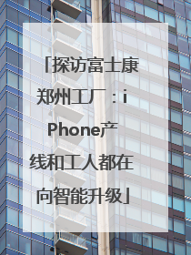 探访富士康郑州工厂：iPhone产线和工人都在向智能升级