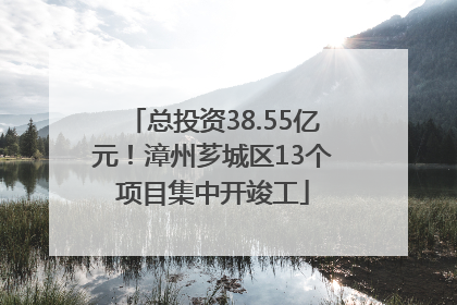 总投资38.55亿元！漳州芗城区13个项目集中开竣工