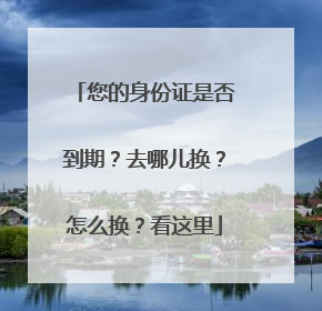 您的身份证是否到期？去哪儿换？怎么换？看这里