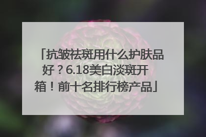 抗皱祛斑用什么护肤品好？6.18美白淡斑开箱！前十名排行榜产品
