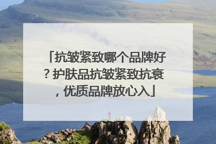 抗皱紧致哪个品牌好？护肤品抗皱紧致抗衰，优质品牌放心入