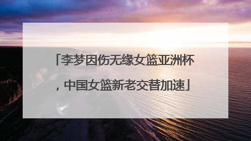 李梦因伤无缘女篮亚洲杯，中国女篮新老交替加速