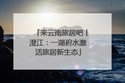 来云南旅居吧丨澄江：一湖碧水激活旅居新生态