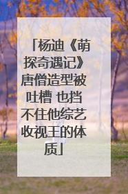 杨迪《萌探奇遇记》唐僧造型被吐槽 也挡不住他综艺收视王的体质