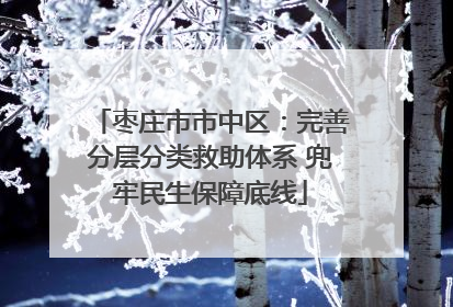 枣庄市市中区：完善分层分类救助体系 兜牢民生保障底线