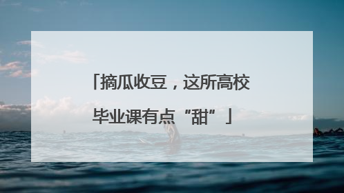 摘瓜收豆，这所高校毕业课有点“甜”