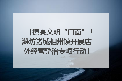 擦亮文明“门面”！潍坊诸城相州镇开展店外经营整治专项行动