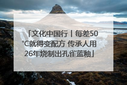 文化中国行丨每差50℃就得变配方 传承人用26年烧制出孔雀蓝釉