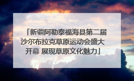 新疆阿勒泰福海县第二届沙尔布拉克草原运动会盛大开幕 展现草原文化魅力