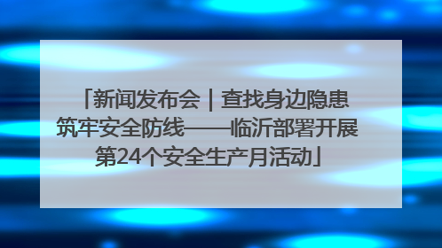 新闻发布会｜查找身边隐患 筑牢安全防线——临沂部署开展第24个安全生产月活动