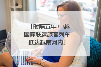 时隔五年 中越国际联运旅客列车抵达越南河内