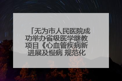 无为市人民医院成功举办省级医学继教项目《心血管疾病新进展及慢病 规范化诊疗》培训班