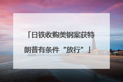 日铁收购美钢案获特朗普有条件“放行”