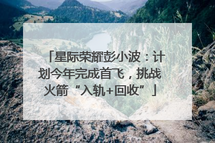 星际荣耀彭小波：计划今年完成首飞，挑战火箭“入轨+回收”