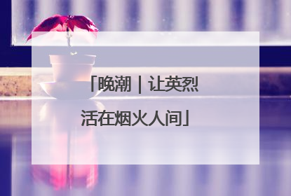 晚潮｜让英烈活在烟火人间