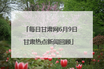 每日甘肃网6月9日甘肃热点新闻回顾