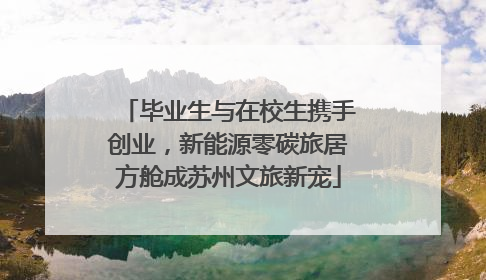 毕业生与在校生携手创业，新能源零碳旅居方舱成苏州文旅新宠