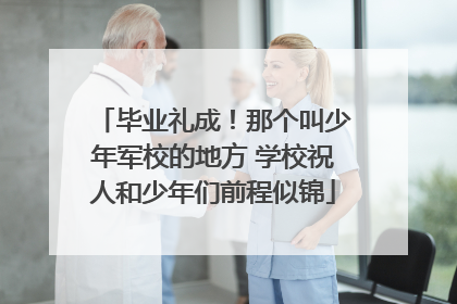 毕业礼成！那个叫少年军校的地方 学校祝人和少年们前程似锦