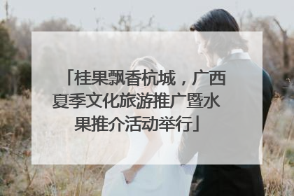 桂果飘香杭城，广西夏季文化旅游推广暨水果推介活动举行