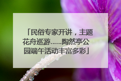 民俗专家开讲，主题花舟巡游……陶然亭公园端午活动丰富多彩