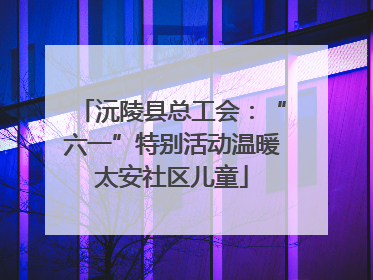 沅陵县总工会：“六一”特别活动温暖太安社区儿童