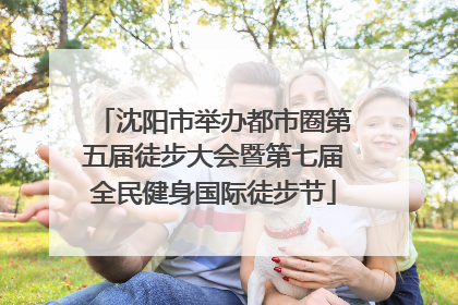 沈阳市举办都市圈第五届徒步大会暨第七届全民健身国际徒步节