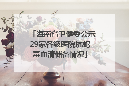 海南省卫健委公示29家各级医院抗蛇毒血清储备情况