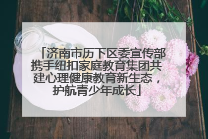 济南市历下区委宣传部携手纽扣家庭教育集团共建心理健康教育新生态，护航青少年成长