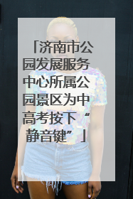 济南市公园发展服务中心所属公园景区为中高考按下“静音键”