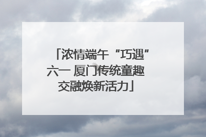 浓情端午“巧遇”六一 厦门传统童趣交融焕新活力