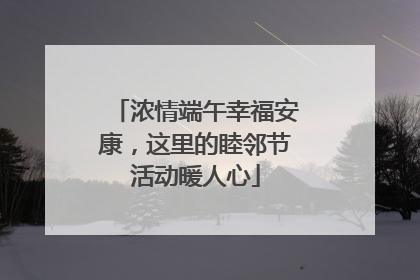 浓情端午幸福安康，这里的睦邻节活动暖人心